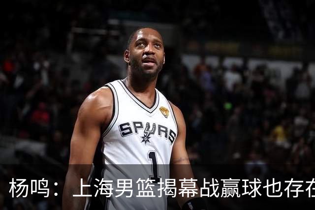 杨鸣：上海男篮揭幕战赢球也存在隐患 王哲林在胶着的比赛很难下去
